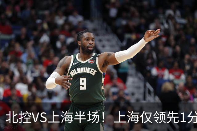 北控VS上海半场！上海仅领先1分，麦基成隐患，杨鸣直言卫冕难！